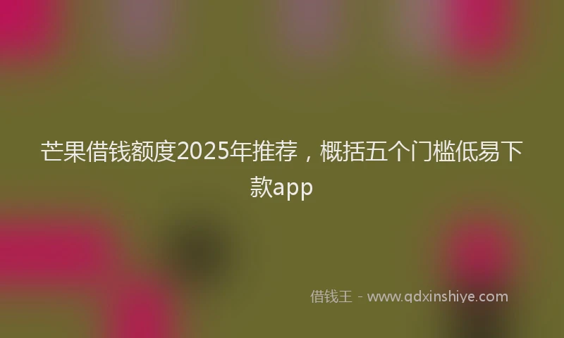 芒果借钱额度2025年推荐，概括五个门槛低易下款app
