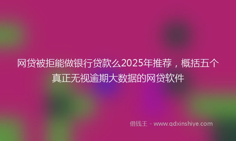 网贷被拒能做银行贷款么2025年推荐，概括五个真正无视逾期大数据的网贷软件