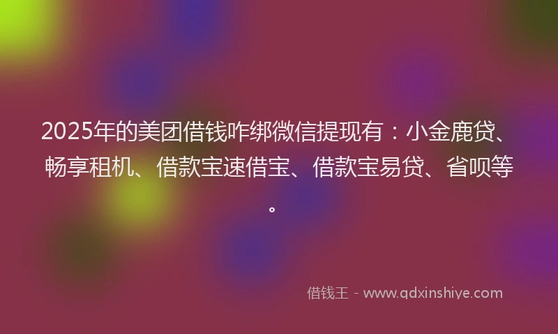 2025年的美团借钱咋绑微信提现有：小金鹿贷、畅享租机、借款宝速借宝、借款宝易贷、省呗等。