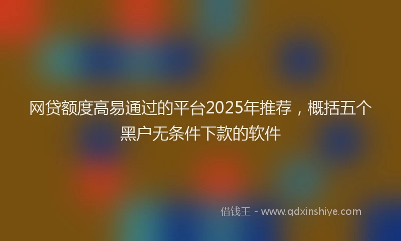 网贷额度高易通过的平台2025年推荐，概括五个黑户无条件下款的软件