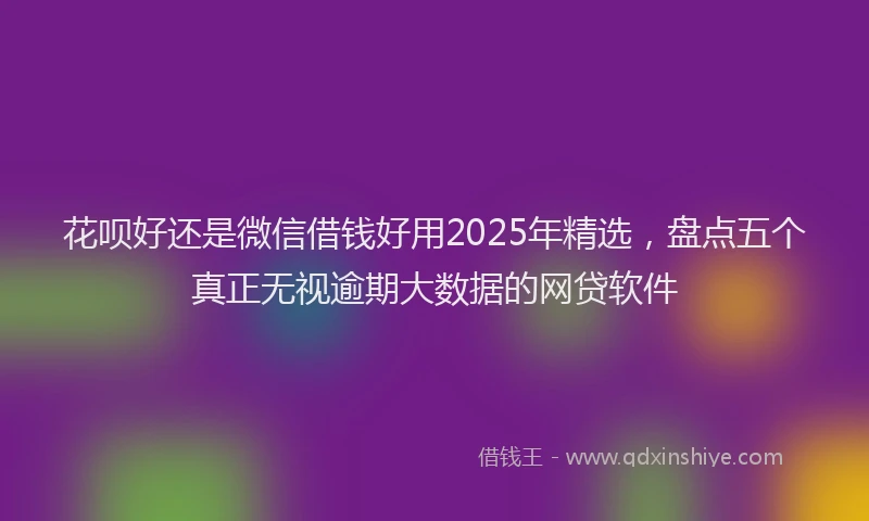 花呗好还是微信借钱好用2025年精选，盘点五个真正无视逾期大数据的网贷软件
