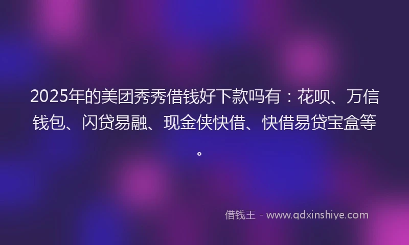 2025年的美团秀秀借钱好下款吗有：花呗、万信钱包、闪贷易融、现金侠快借、快借易贷宝盒等。