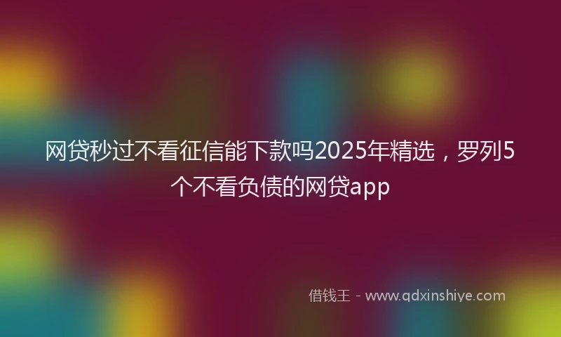 网贷秒过不看征信能下款吗2025年精选，罗列5个不看负债的网贷app
