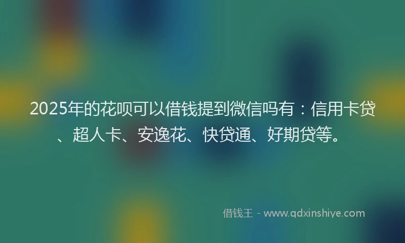 2025年的花呗可以借钱提到微信吗有：信用卡贷、超人卡、安逸花、快贷通、好期贷等。
