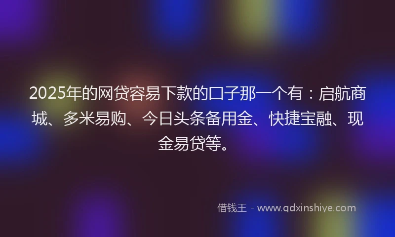 2025年的网贷容易下款的囗子那一个有：启航商城、多米易购、今日头条备用金、快捷宝融、现金易贷等。
