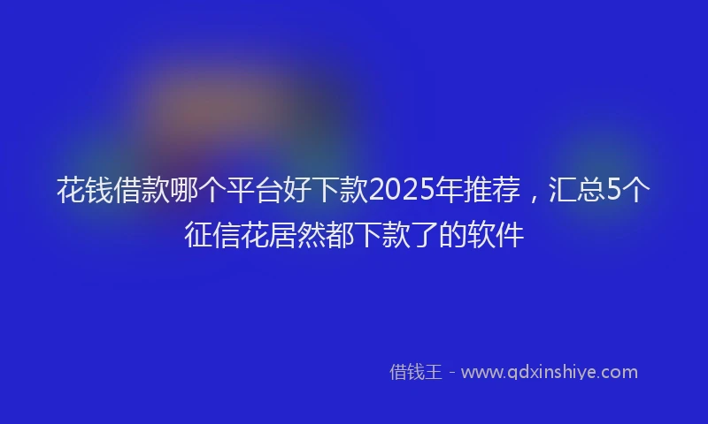 花钱借款哪个平台好下款2025年推荐，汇总5个征信花居然都下款了的软件