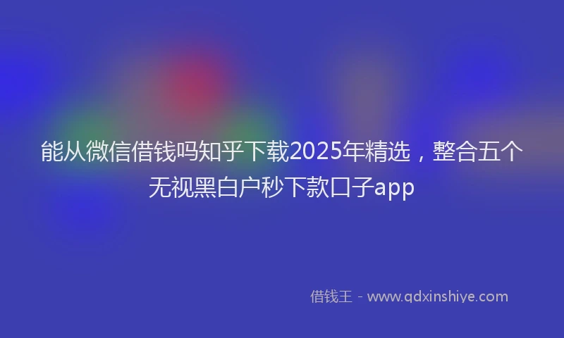 能从微信借钱吗知乎下载2025年精选，整合五个无视黑白户秒下款口子app
