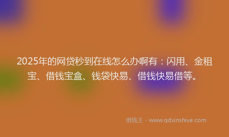 2025年的网贷秒到在线怎么办啊有：闪用、金租宝、借钱宝盒、钱袋快易、借钱快易借等。