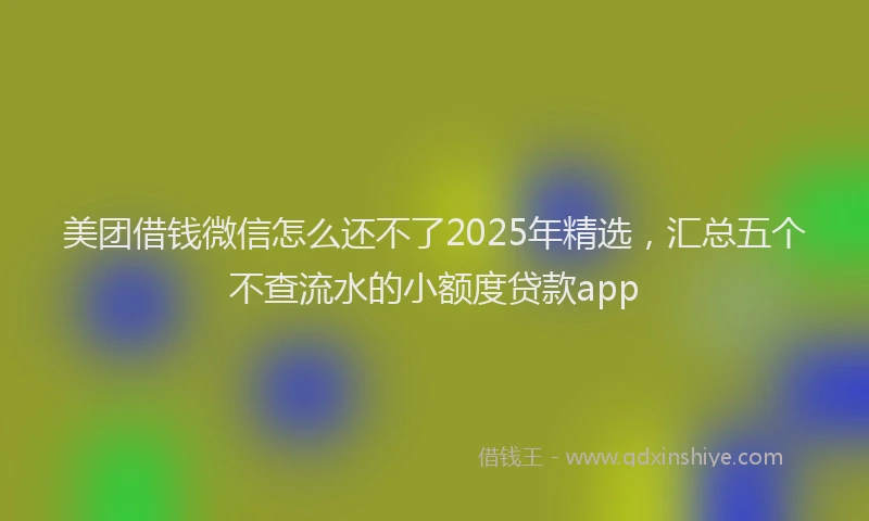美团借钱微信怎么还不了2025年精选，汇总五个不查流水的小额度贷款app