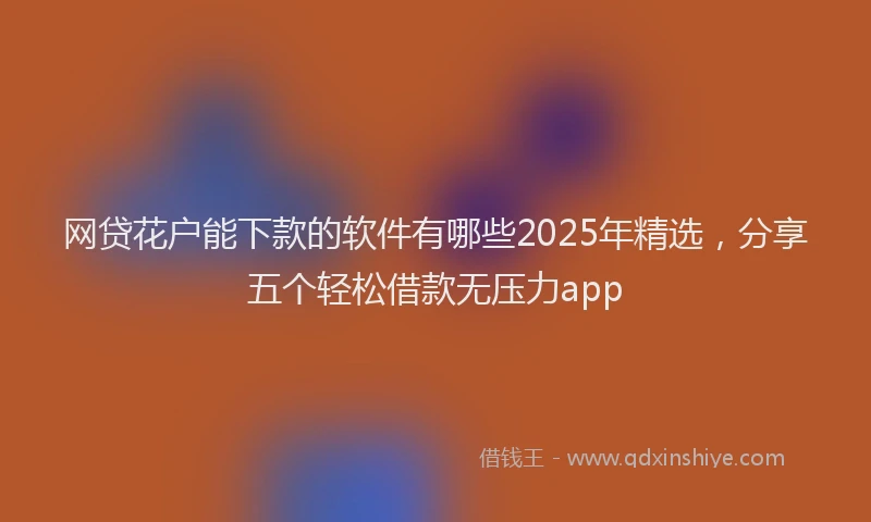网贷花户能下款的软件有哪些2025年精选，分享五个轻松借款无压力app