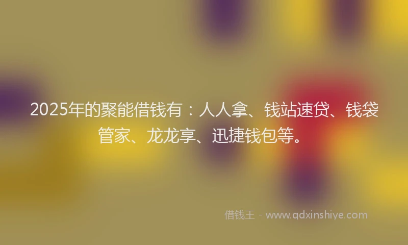 2025年的聚能借钱有：人人拿、钱站速贷、钱袋管家、龙龙享、迅捷钱包等。