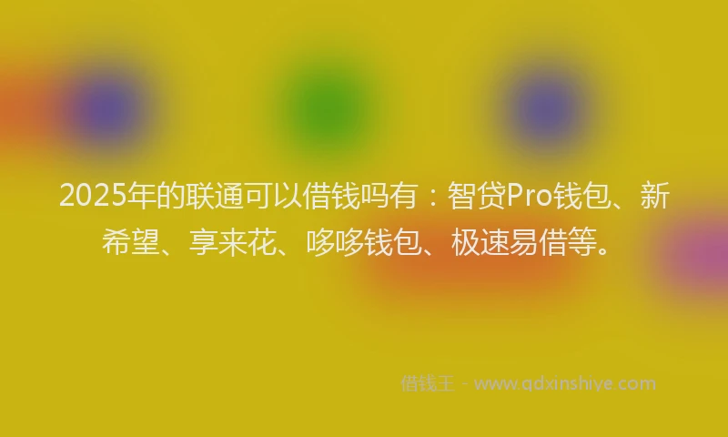 2025年的联通可以借钱吗有：智贷Pro钱包、新希望、享来花、哆哆钱包、极速易借等。