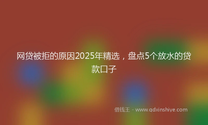 网贷被拒的原因2025年精选，盘点5个放水的贷款口子