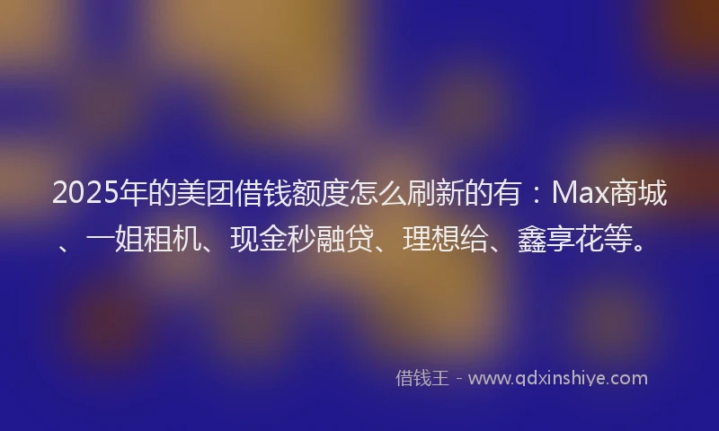 2025年的美团借钱额度怎么刷新的有：Max商城、一姐租机、现金秒融贷、理想给、鑫享花等。