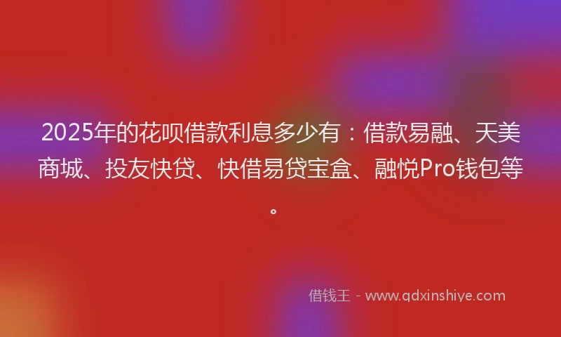 2025年的花呗借款利息多少有：借款易融、天美商城、投友快贷、快借易贷宝盒、融悦Pro钱包等。