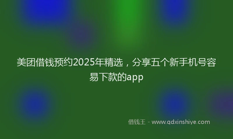 美团借钱预约2025年精选，分享五个新手机号容易下款的app