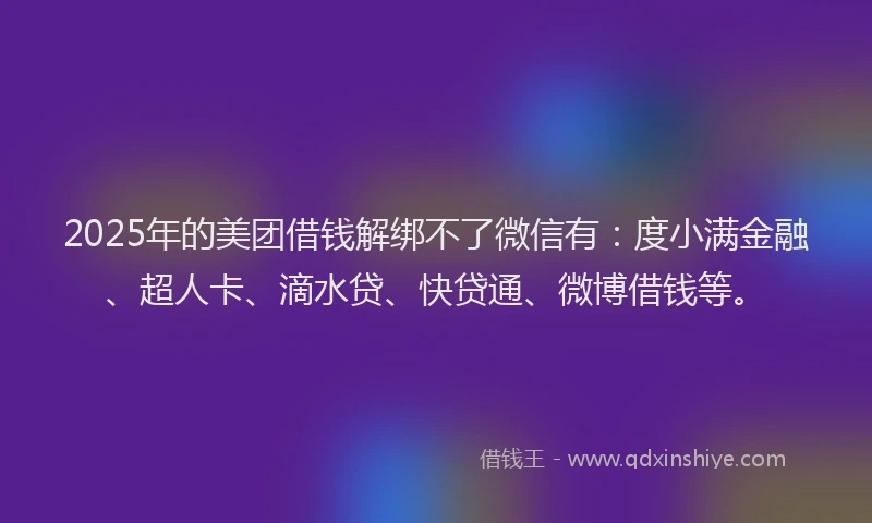 2025年的美团借钱解绑不了微信有：度小满金融、超人卡、滴水贷、快贷通、微博借钱等。
