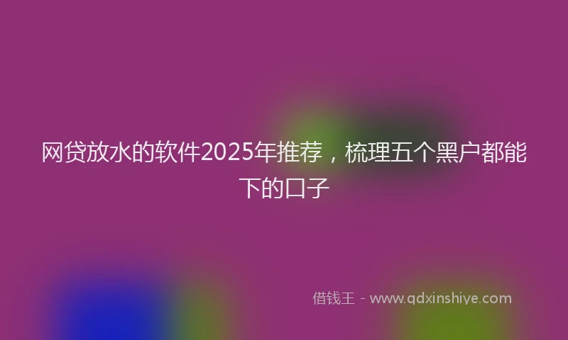 网贷放水的软件2025年推荐，梳理五个黑户都能下的口子