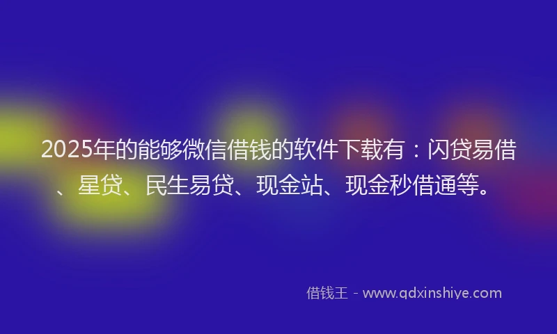 2025年的能够微信借钱的软件下载有：闪贷易借、星贷、民生易贷、现金站、现金秒借通等。