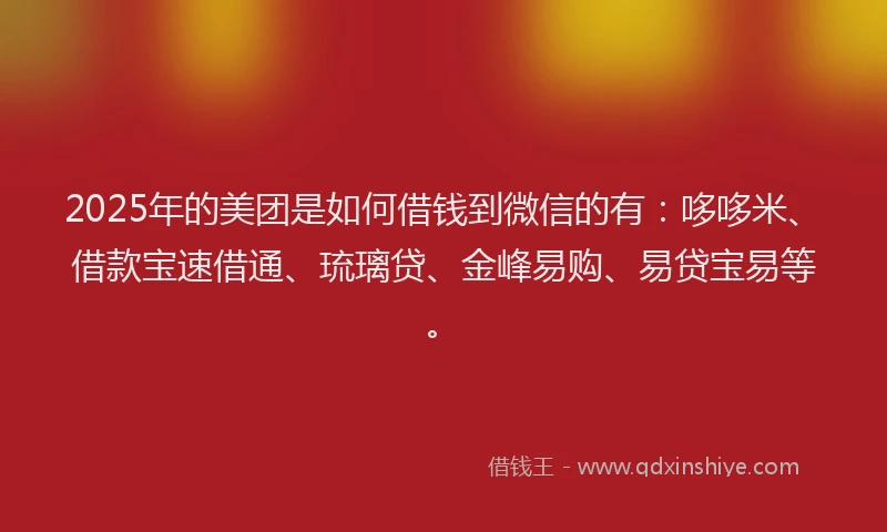 2025年的美团是如何借钱到微信的有：哆哆米、借款宝速借通、琉璃贷、金峰易购、易贷宝易等。