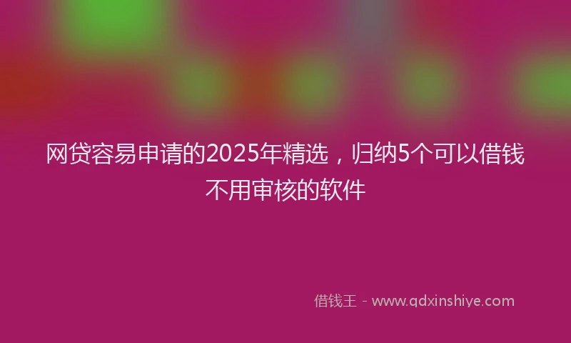 网贷容易申请的2025年精选，归纳5个可以借钱不用审核的软件