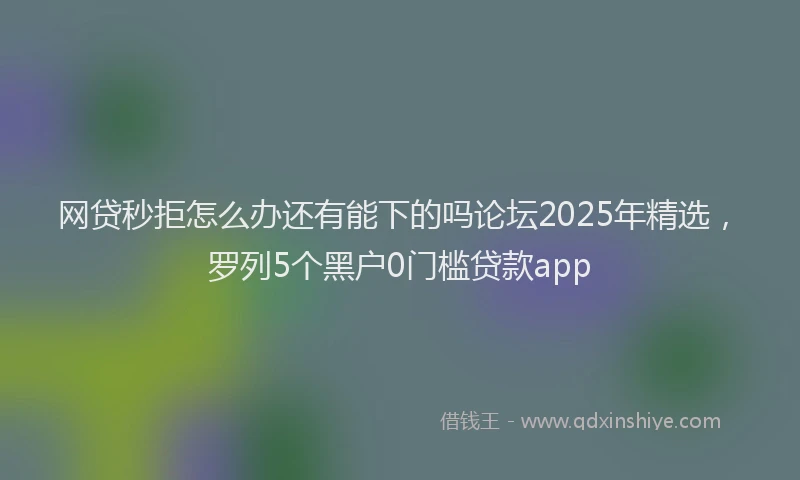 网贷秒拒怎么办还有能下的吗论坛2025年精选，罗列5个黑户0门槛贷款app