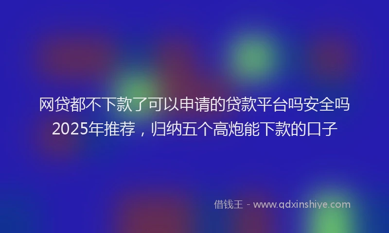 网贷都不下款了可以申请的贷款平台吗安全吗2025年推荐，归纳五个高炮能下款的口子