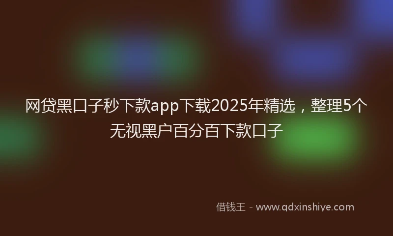 网贷黑口子秒下款app下载2025年精选，整理5个无视黑户百分百下款口子