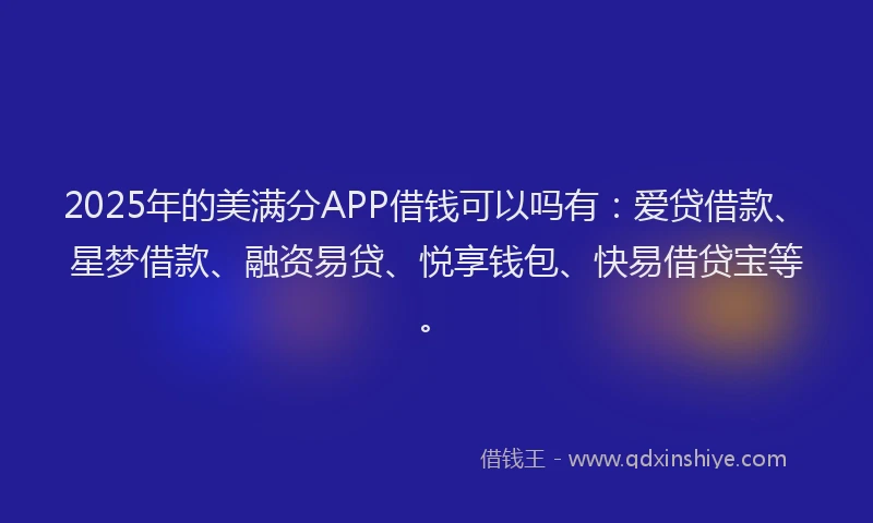 2025年的美满分APP借钱可以吗有：爱贷借款、星梦借款、融资易贷、悦享钱包、快易借贷宝等。