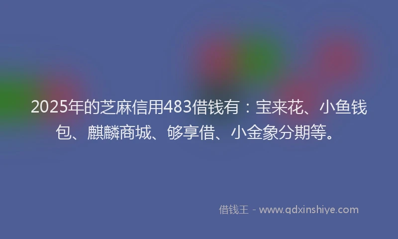 2025年的芝麻信用483借钱有：宝来花、小鱼钱包、麒麟商城、够享借、小金象分期等。