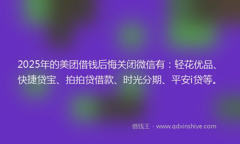 2025年的美团借钱后悔关闭微信有：轻花优品、快捷贷宝、拍拍贷借款、时光分期、平安i贷等。