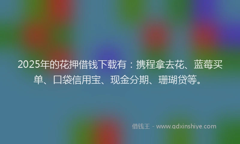 2025年的花押借钱下载有：携程拿去花、蓝莓买单、口袋信用宝、现金分期、珊瑚贷等。