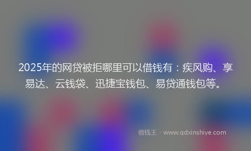 2025年的网贷被拒哪里可以借钱有：疾风购、享易达、云钱袋、迅捷宝钱包、易贷通钱包等。