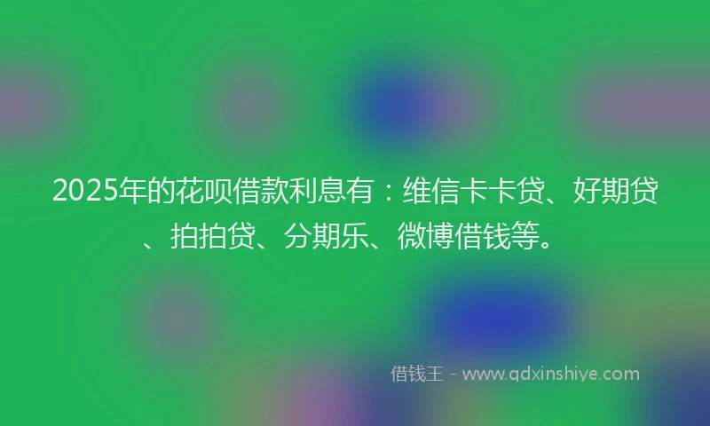 2025年的花呗借款利息有：维信卡卡贷、好期贷、拍拍贷、分期乐、微博借钱等。