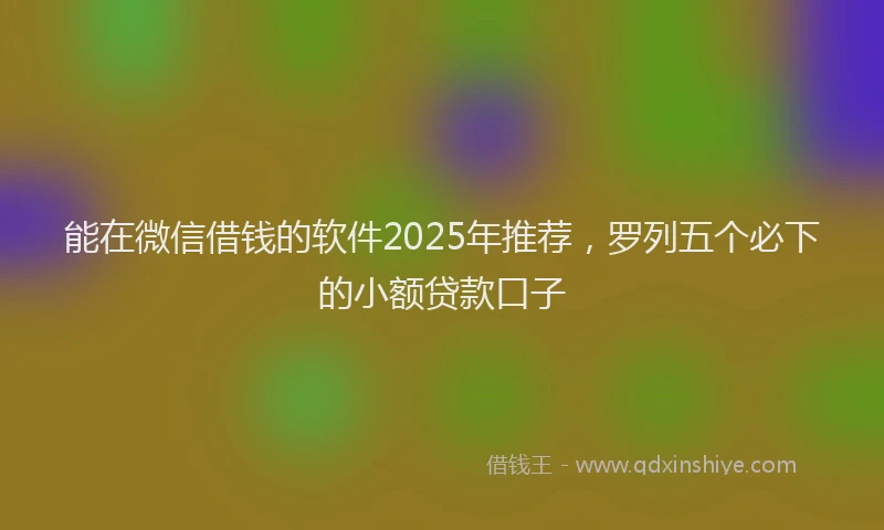 能在微信借钱的软件2025年推荐，罗列五个必下的小额贷款口子
