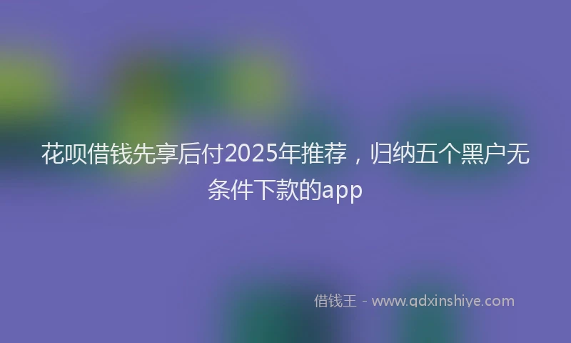 花呗借钱先享后付2025年推荐，归纳五个黑户无条件下款的app