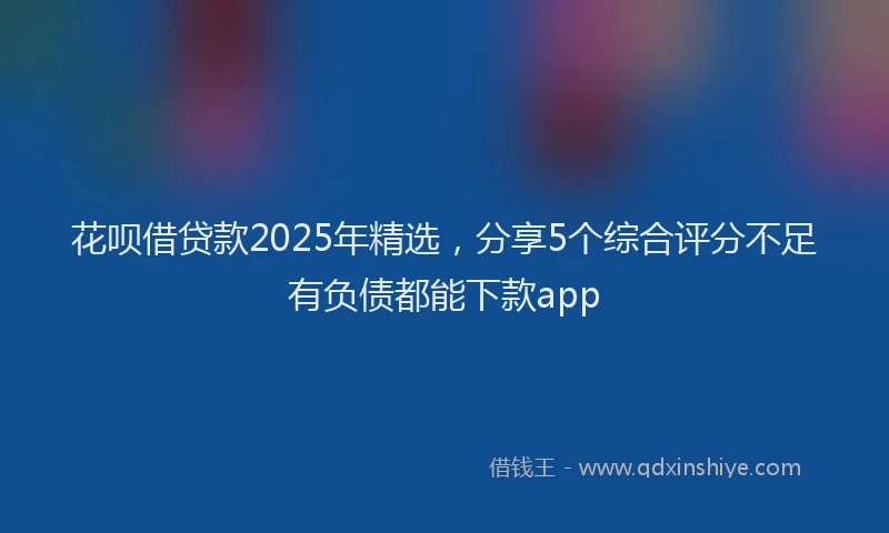 花呗借贷款2025年精选，分享5个综合评分不足有负债都能下款app