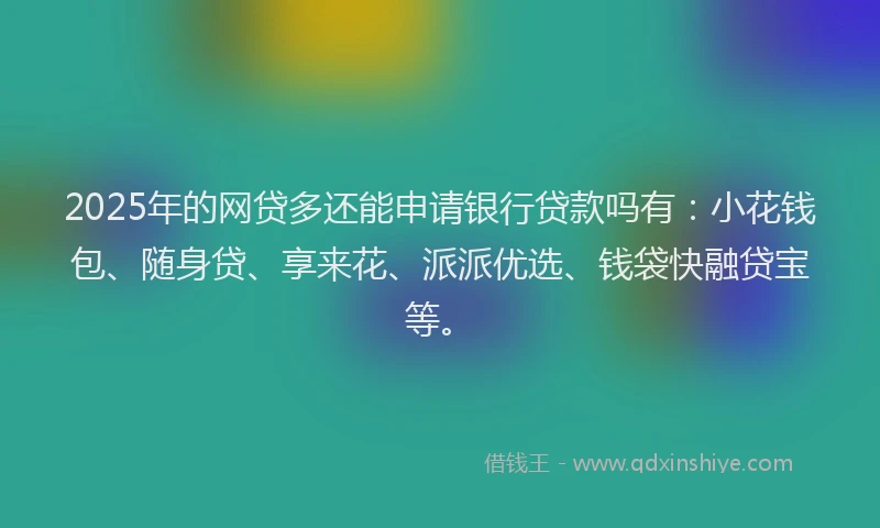 2025年的网贷多还能申请银行贷款吗有：小花钱包、随身贷、享来花、派派优选、钱袋快融贷宝等。