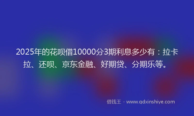 2025年的花呗借10000分3期利息多少有：拉卡拉、还呗、京东金融、好期贷、分期乐等。