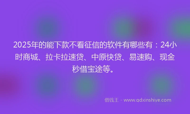 2025年的能下款不看征信的软件有哪些有：24小时商城、拉卡拉速贷、中原快贷、易速购、现金秒借宝途等。