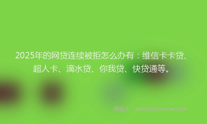 2025年的网贷连续被拒怎么办有：维信卡卡贷、超人卡、滴水贷、你我贷、快贷通等。