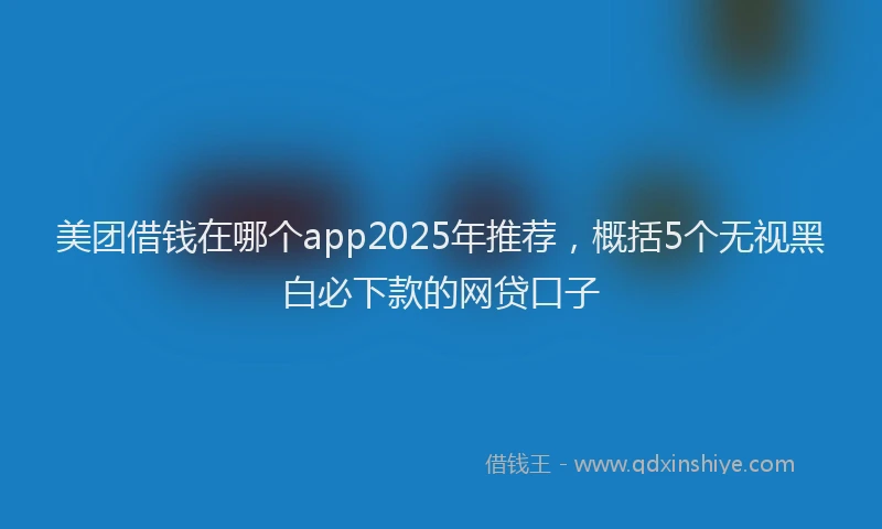 美团借钱在哪个app2025年推荐，概括5个无视黑白必下款的网贷口子