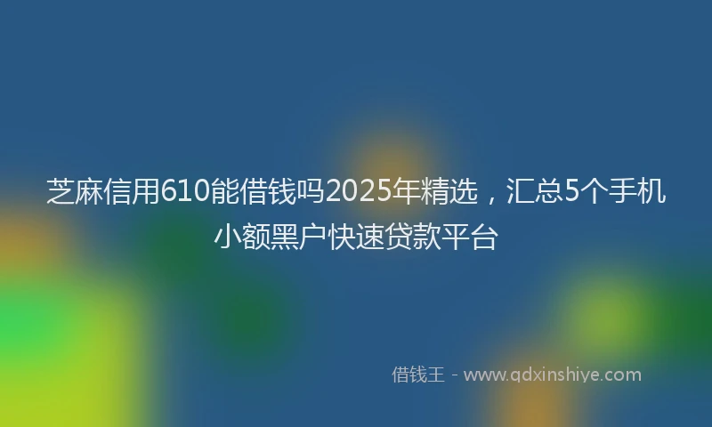 芝麻信用610能借钱吗2025年精选，汇总5个手机小额黑户快速贷款平台