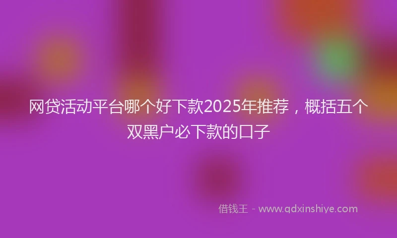 网贷活动平台哪个好下款2025年推荐，概括五个双黑户必下款的口子