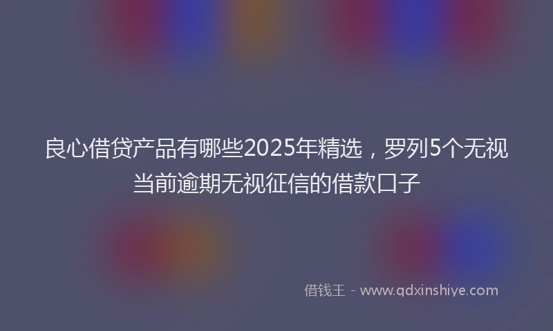 良心借贷产品有哪些2025年精选，罗列5个无视当前逾期无视征信的借款口子