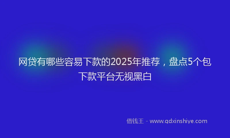 网贷有哪些容易下款的2025年推荐，盘点5个包下款平台无视黑白