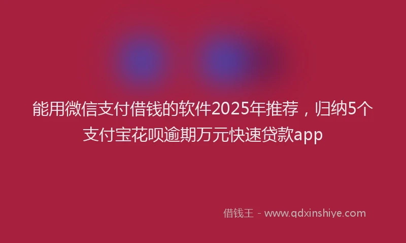 能用微信支付借钱的软件2025年推荐，归纳5个支付宝花呗逾期万元快速贷款app
