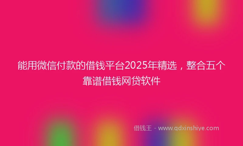能用微信付款的借钱平台2025年精选，整合五个靠谱借钱网贷软件