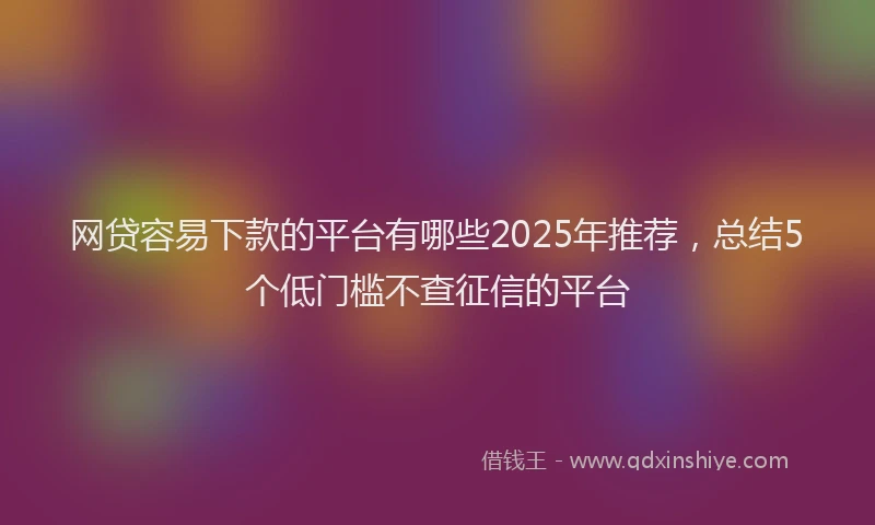 网贷容易下款的平台有哪些2025年推荐，总结5个低门槛不查征信的平台