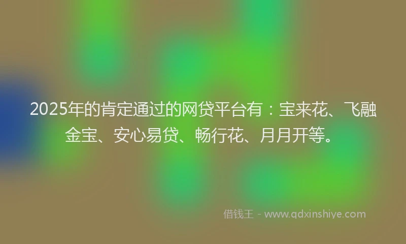 2025年的肯定通过的网贷平台有：宝来花、飞融金宝、安心易贷、畅行花、月月开等。